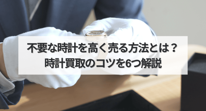 不要な時計を高く売る方法とは？時計買取のコツを6つ解説