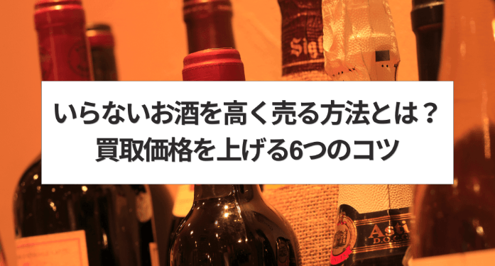 いらないお酒を高く売る方法とは？買取価格を上げる6つのコツ