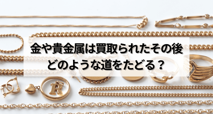 金や貴金属は買取られたその後どのような道をたどる？