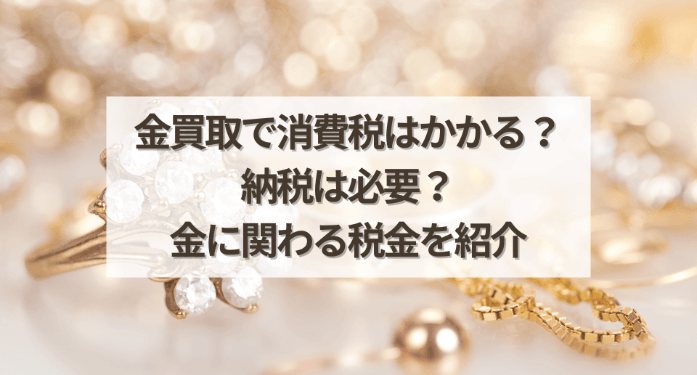 金買取で消費税はかかる？納税は必要？金に関わる税金を紹介