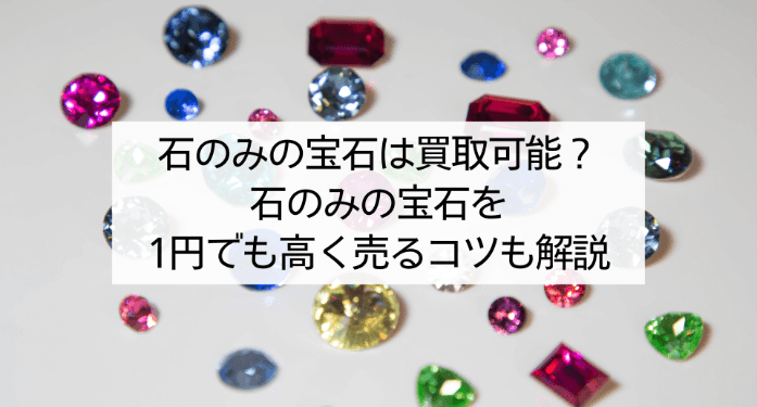 石のみの宝石は買取可能?石のみの宝石を1円でも高く売るコツも解説