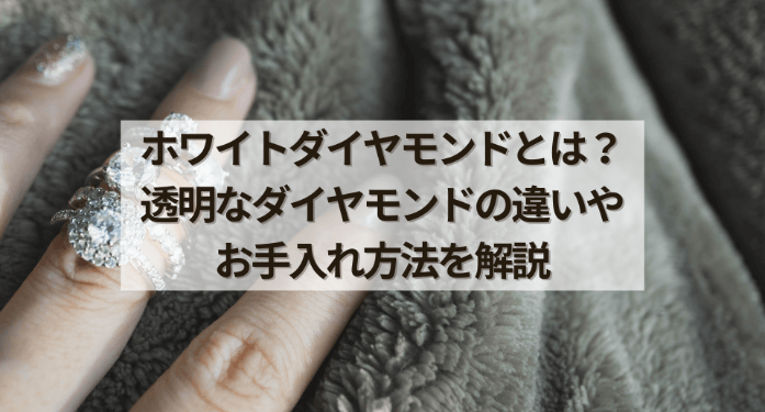 ホワイトダイヤモンドとは？透明なダイヤモンドの違いやお手入れ方法を解説